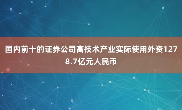 国内前十的证券公司高技术产业实际使用外资1278.7亿元人民币