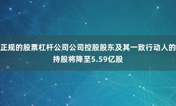 正规的股票杠杆公司公司控股股东及其一致行动人的持股将降至5.59亿股
