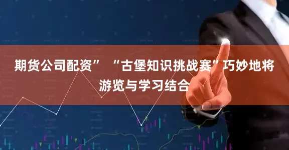 期货公司配资”  “古堡知识挑战赛”巧妙地将游览与学习结合